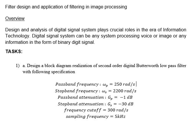 Filter design and application of filtering in image processing
Overview
Design and analysis of digital signal system plays crucial roles in the era of Information
Technology. Digital signal system can be any system processing voice or image or any
information in the form of binary digit signal.
TASKS:
1) a. Design a block diagram realization of second order digital Butterworth low pass filter
with following specification
Passband frequency : w, = 250 rad/s|
Stopband frequency : w, = 2200 rad/s
Passband attenuation : G,
Stopband attenuation : G, = -30 dB
frequency cutoff = 300 rad/s
sampling frequency = 5kHz
-1 dB
