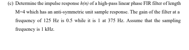 (c) Determine the impulse response h(n) of a high-pass linear phase FIR filter of length
M=4 which has an anti-symmetric unit sample response. The gain of the filter at a
frequency of 125 Hz is 0.5 while it is 1 at 375 Hz. Assume that the sampling
frequency is 1 kHz.
