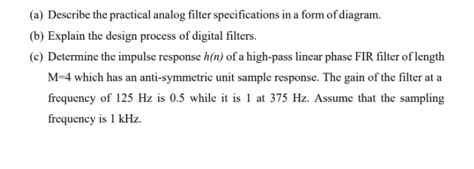 (a) Describe the practical analog filter specifications in a form of diagram.
(b) Explain the design process of digital filters.
(c) Determine the impulse response h(n) of a high-pass linear phase FIR filter of length
M=4 which has an anti-symmetric unit sample response. The gain of the filter at a
frequency of 125 Hz is 0.5 while it is 1 at 375 Hz. Assume that the sampling
frequency is 1 kHz.
