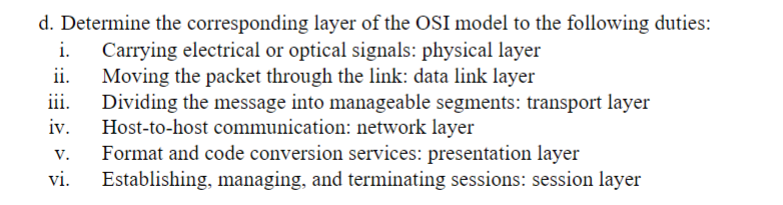 d. Determine the corresponding layer of the OSI model to the following duties:
Carrying electrical or optical signals: physical layer
Moving the packet through the link: data link layer
Dividing the message into manageable segments: transport layer
Host-to-host communication: network layer
Format and code conversion services: presentation layer
Establishing, managing, and terminating sessions: session layer
ii.
iii.
iv.
v.
vi.
