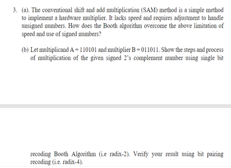 3. (a). The conventional shift and add multiplication (SAM) method is a simple method
to implement a hardware multiplier. It lacks speed and requires adjustment to handle
unsigned numbers. How does the Booth algorithm overcome the above limitation of
speed and use of signed numbers?
(b) Let multiplicand A=110101 and multiplier B = 011011. Show the steps and process
of multiplication of the given signed 2's complement number using single bit
recoding Booth Algorithm (i.e radix-2). Verify your result using bit pairing
recoding (i.e. radix-4).
