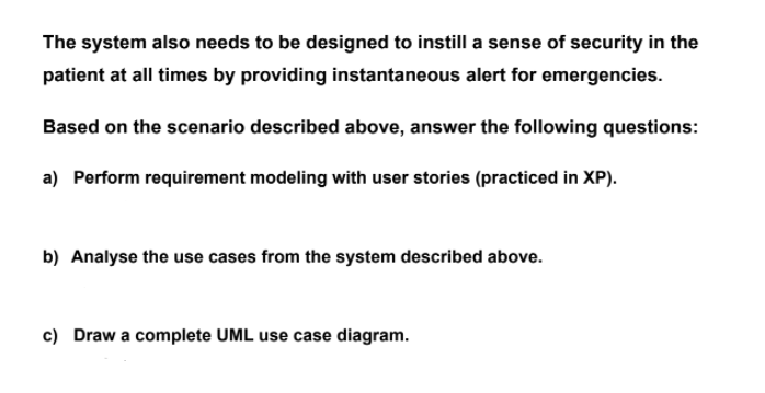 The system also needs to be designed to instill a sense of security in the
patient at all times by providing instantaneous alert for emergencies.
Based on the scenario described above, answer the following questions:
a) Perform requirement modeling with user stories (practiced in XP).
b) Analyse the use cases from the system described above.
c) Draw a complete UML use case diagram.
