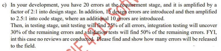 c) In your development, you have 20 errors at the requirement stage, and it is amplified by a
factor of 2:1 into design stage. In addition, 15 design errors are introduced and then amplified
to 2.5:1 into code stage, where an additional 10 crrors are introduced.
Then, in testing stage, unit testing will find 25% of all errors, integration testing will uncover
30% of the remaining errors and validation tests will find 50% of the remaining errors. FYI,
int this case no reviews are conducted. Please find and show how many errors will be released
to the field.
