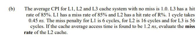 The average CPI for L1, L2 and L3 cache system with no miss is 1.0. L3 has a hit
rate of 85%. L1 has a miss rate of 85% and L2 has a hit rate of R%. 1 cycle takes
0.45 ns. The miss penalty for L1 is 6 cycles, for L2 is 16 cycles and for L3 is 56
cycles. If the cache average access time is found to be 1.2 ns, evaluate the miss
(b)
rate of the L2 cache.
