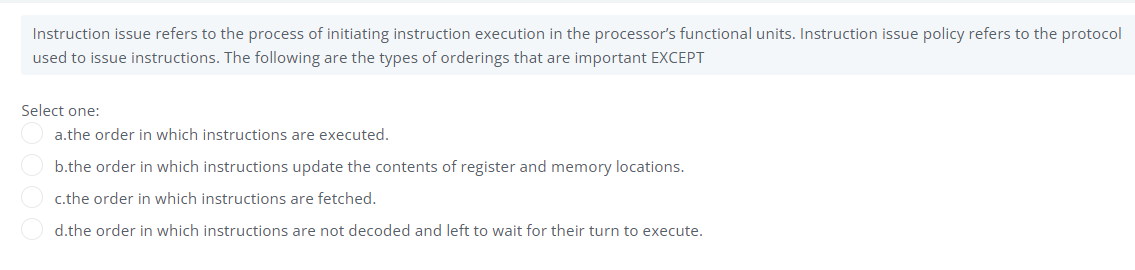 Instruction issue refers to the process of initiating instruction execution in the processor's functional units. Instruction issue policy refers to the protocol
used to issue instructions. The following are the types of orderings that are important EXCEPT
Select one:
a.the order in which instructions are executed.
b.the order in which instructions update the contents of register and memory locations.
c.the order in which instructions are fetched.
d.the order in which instructions are not decoded and left to wait for their turn to execute.
