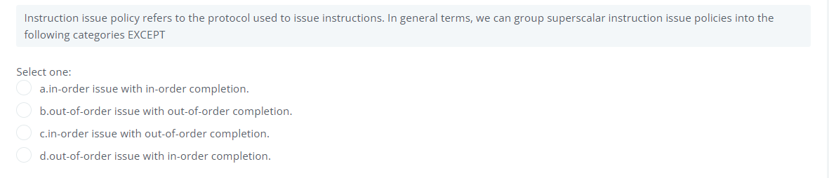 Instruction issue policy refers to the protocol used to issue instructions. In general terms, we can group superscalar instruction issue policies into the
following categories EXCEPT
Select one:
a.in-order issue with in-order completion.
b.out-of-order issue with out-of-order completion.
c.in-order issue with out-of-order completion.
d.out-of-order issue with in-order completion.
