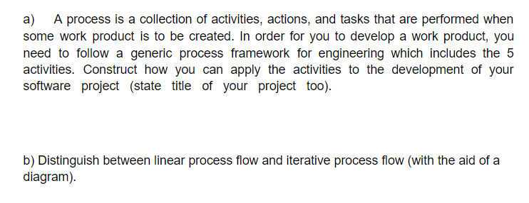 a) A process is a collection of activities, actions, and tasks that are performed when
some work product is to be created. In order for you to develop a work product, you
need to follow a generic process framework for engineering which includes the 5
activities. Construct how you can apply the activities to the development of your
software project (state title of your project too).
b) Distinguish between linear process flow and iterative process flow (with the aid of a
diagram).
