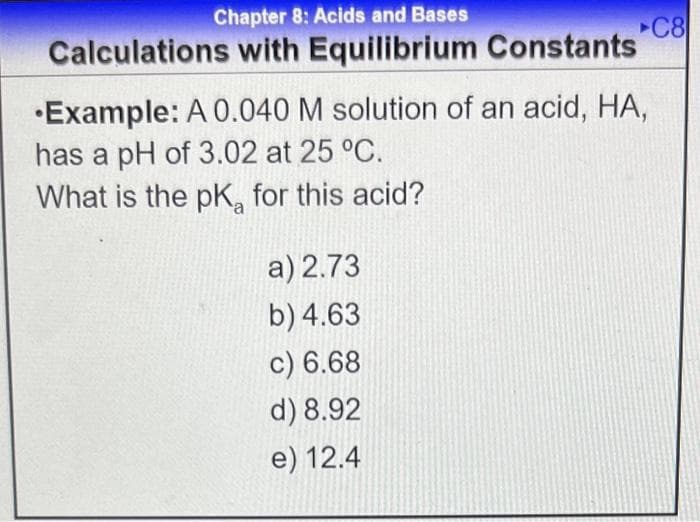 Chapter 8: Acids and Bases
Calculations with Equilibrium Constants
C8
•Example: A 0.040 M solution of an acid, HA,
has a pH of 3.02 at 25 °C.
What is the pK, for this acid?
a) 2.73
b) 4.63
c) 6.68
d) 8.92
e) 12.4

