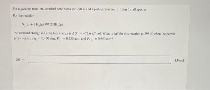 For a gascous reaction, standard conditions are 298 K and a partial pressure of 1 atm for all species.
For the reaction
N, (g) +3 H,(g) = 2 NH, (2)
the standard change in Gibbs free energy is AG" = -72.6 kJ/mol. What is AG for this reaction at 298 K when the partial
pressures are Py, = 0.450 atm, P, = 0.250 atm, and Pin, = 0.650 atm?
%3!
AG =
kJ/mol
