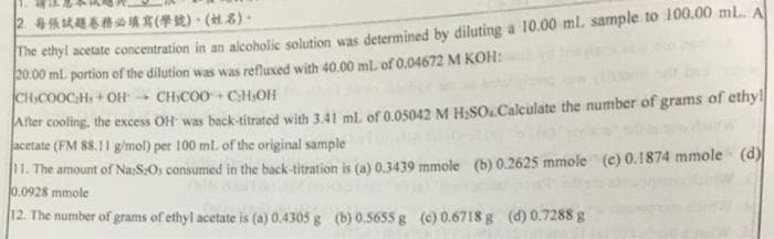 2每張試題春務必填寫(學號)、 (姓名)。
The etnyl acetate concentration in an alcoholic solution was determined by diluting a 10.00 ml. sample to 100.00 ml. A
20.00 ml portion of the dilution was was refluxed with 40.00 mL of 0,04672 M KOH:
CHCOOCHs+OH CHCOO+CH,OH
After cooling, the excess OH was back-titrated with 3.41 ml of 0.05042 M H,SO.Calculate the number of grams of ethyl
acetate (FM 88.11 g/mol) per 100 ml. of the original sample
11. The amount of Na:S:Os consumed in the back-titration is (a) 0.3439 mmole (b) 0.2625 mmole (c) 0.1874 mmole (d)
0.0928 mmole
12. The number of grams of ethyl acetate is (a) 0.4305 g (b) 0.5655 g (c) 0.6718 g (d) 0.7288 g
