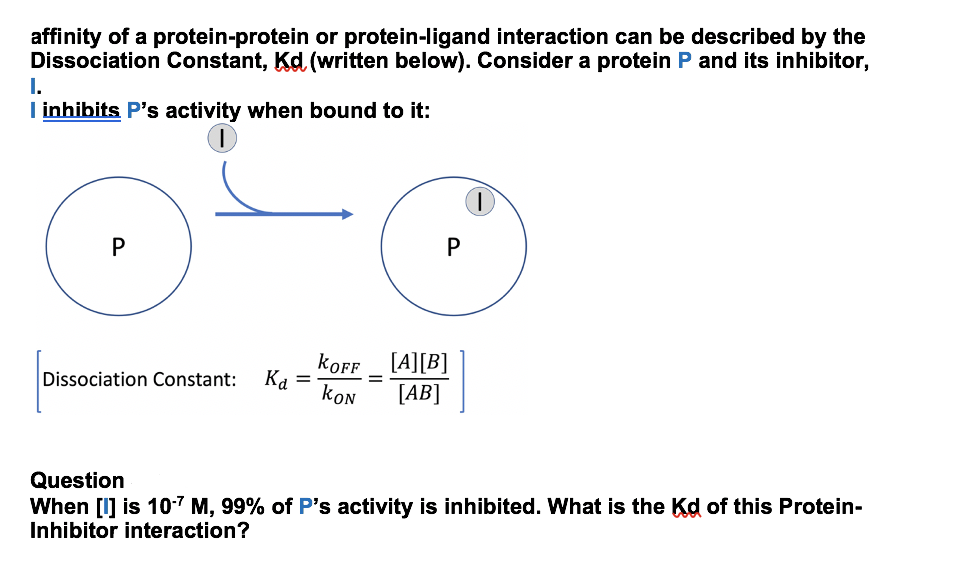 affinity of a protein-protein or protein-ligand interaction can be described by the
Dissociation Constant, Kd (written below). Consider a protein P and its inhibitor,
I.
I inhibits P's activity when bound to it:
koff _ [A][B]
Dissociation Constant: Ka
=
koN
[AB]
Question
When [I] is 10-7 M, 99% of P's activity is inhibited. What is the Kd of this Protein-
Inhibitor interaction?
