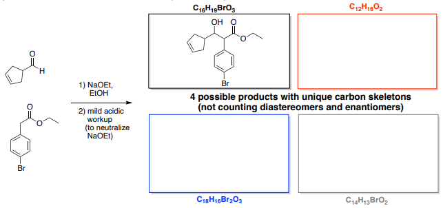 C12H1602
OH O
H.
1) NaOEt,
ELOH
Br
4 possible products with unique carbon skeletons
(not counting diastereomers and enantiomers)
2) mild acidic
workup
(to neutralize
NaOEt)
Br
C18H16B1203
