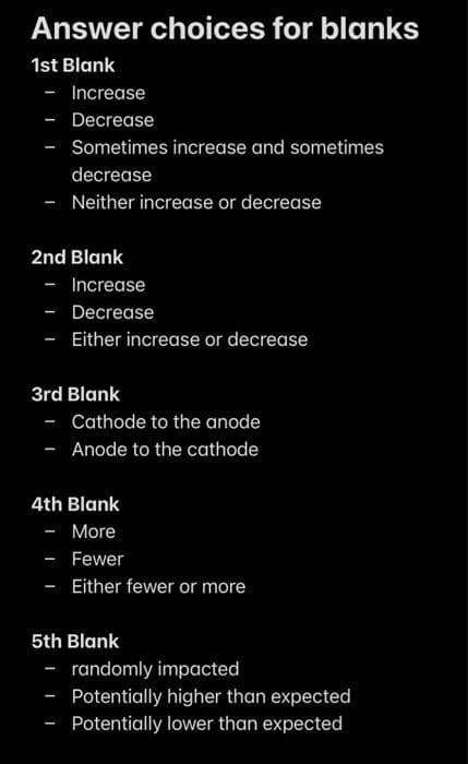 Answer choices for blanks
1st Blank
- Increase
Decrease
-
- Sometimes increase and sometimes
decrease
- Neither increase or decrease
2nd Blank
- Increase
- Decrease
- Either increase or decrease
3rd Blank
- Cathode to the anode
Anode to the cathode
4th Blank
- More
- Fewer
- Either fewer or more
5th Blank
- randomly impacted
Potentially higher than expected
Potentially lower than expected
-
