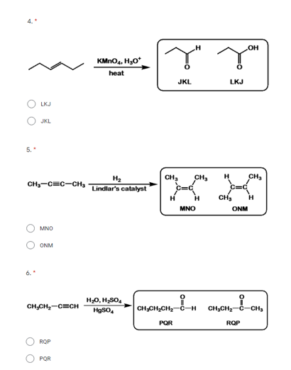 5.
CH₂-C=C-CH₂
MNO
ONM
LKJ
JKL
6.*
CH₂CH₂-CECH
ROP
PQR
O
O
H
OH
TY
JKL
LKJ
CH₂
CH₂
H
CH₂
-K*
H
H CH₂
H
MNO
ONM
0
CH₂CH₂CH₂-C-H CH₂CH₂-C-CH₂
PQR
RQP
KMnO4, H₂O*
heat
H₂
Lindlar's catalyst
H₂O, H₂SO4
HgSO