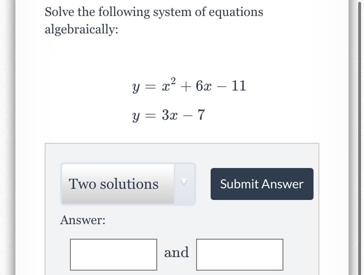 Solve the following system of equations
algebraically:
y = x + 6x – 11
y = 3x – 7
-
Two solutions
Submit Answer
Answer:
and
