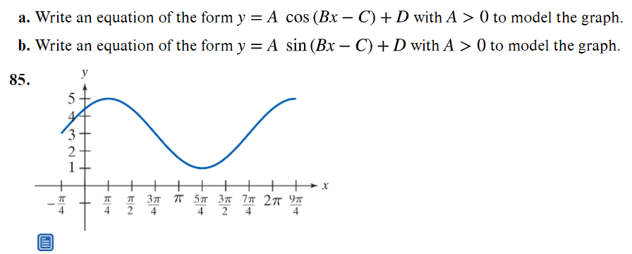 a. Write an equation of the form y = A cos (Bx – C) + D with A > 0 to model the graph.
b. Write an equation of the form y = A sin (Bx – C) + D with A > 0 to model the graph.
-
y
85.
5
(3 -
1+
Зл т 5л Зт 7л 2т 9т
4
4 2
4
4
+ kIN
