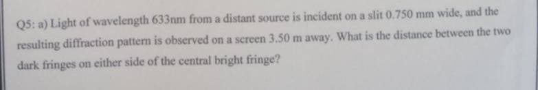 Q5: a) Light of wavelength 633nm from a distant source is incident on a slit 0.750 mm wide, and the
resulting diffraction pattern is observed on a screen 3.50 m away. What is the distance between the two
dark fringes on either side of the central bright fringe?