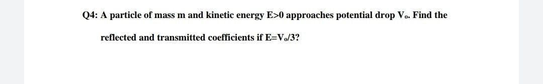 Q4: A particle of mass m and kinetic energy E>0 approaches potential drop Vo. Find the
reflected and transmitted coefficients if E=Vo/3?
