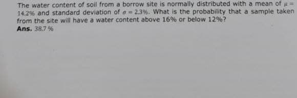 The water content of soil from a borrow site is normally distributed with a mean of μ =
14.2% and standard deviation of a = 2.3%. What is the probability that a sample taken
from the site will have a water content above 16% or below 12%?
Ans. 38.7 %