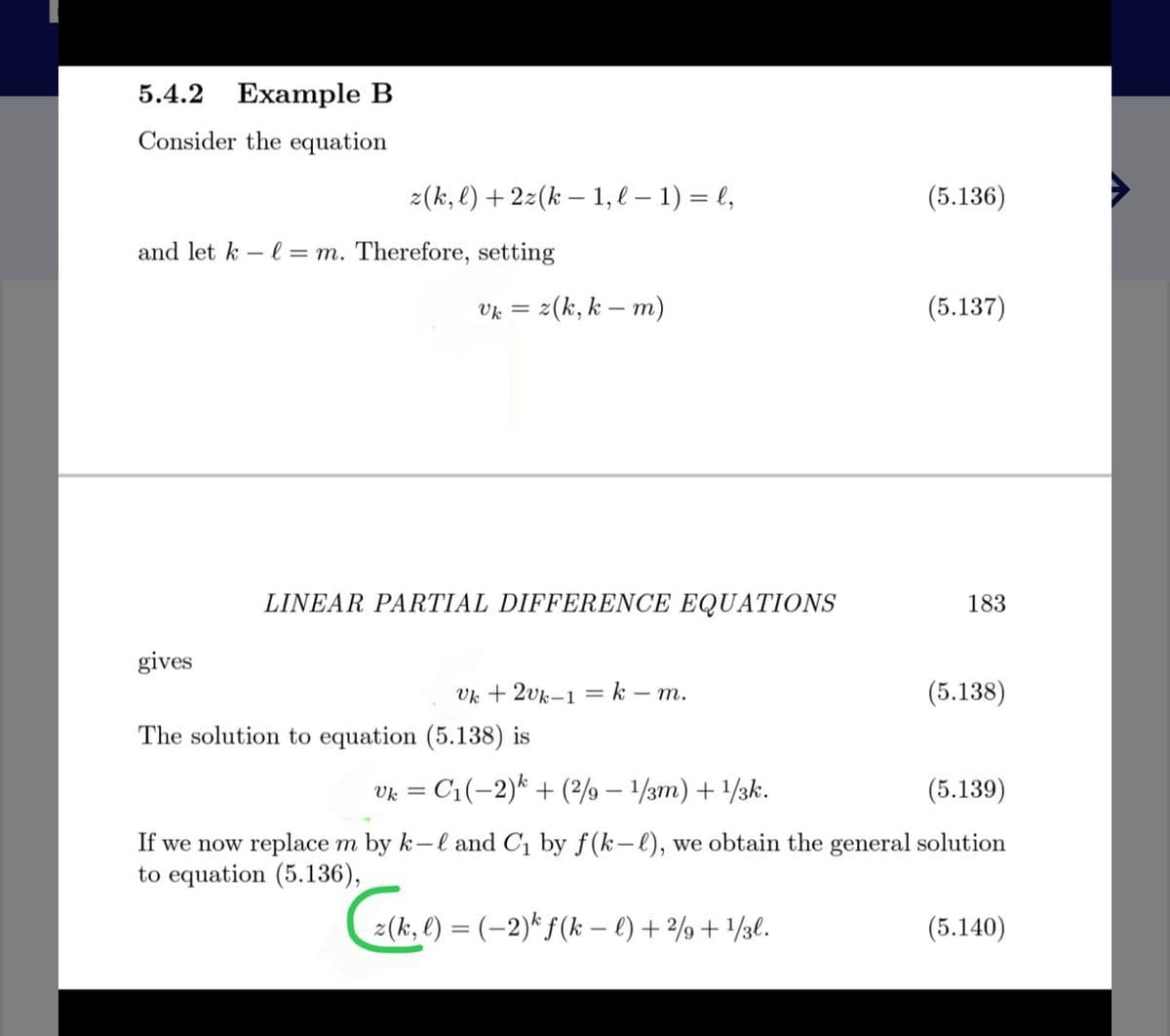 5.4.2 Example B
Consider the equation
2(k, l) + 2z(k – 1, l – 1) = l,
(5.136)
and let k – l = m. Therefore, setting
= z(k, k – m)
(5.137)
LINEAR PARTIAL DIFFERENCE EQUATIONS
183
gives
Vk + 2vk-1 = k – m.
(5.138)
The solution to equation (5.138) is
Vk = C1(-2)* + (? – 1/3m) + /3k.
(5.139)
If we now replace m by k-l and C1 by f(k-l), we obtain the general solution
to equation (5.136),
:(k, €) = (-2)* f(k – €) + 2%+ /3l.
(5.140)
