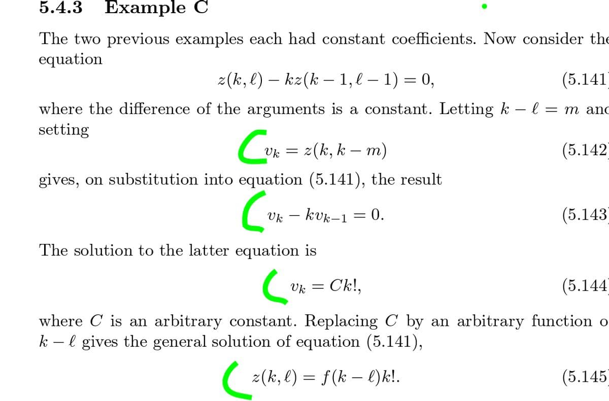 5.4.3
Example C
The two previous examples each had constant coefficients. Now consider th
equation
z(k, l) – kz(k – 1, l – 1) = 0,
(5.141
where the difference of the arguments is a constant. Letting k – l = m and
setting
z(k, k -
– m)
(5.142
Uk =
gives, on substitution into equation (5.141), the result
Uk – kvk–1 = 0.
(5.143
The solution to the latter equation is
Uk
Ck!,
(5.144
where C is an arbitrary constant. Replacing C by an arbitrary function o
k – l gives the general solution of equation (5.141),
2(ki, l) = f(k - l)k!.
(5.145
