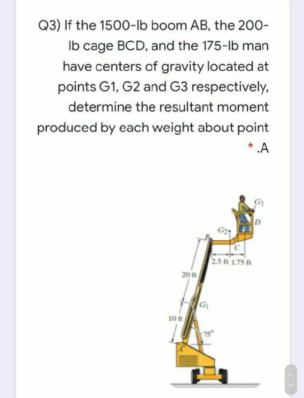 Q3) If the 1500-lb boom AB, the 200-
Ib cage BCD, and the 175-lb man
have centers of gravity located at
points G1, G2 and G3 respectively,
determine the resultant moment
produced by each weight about point
*.A
G24
25 t 1.75 ft
20 t
10ft
