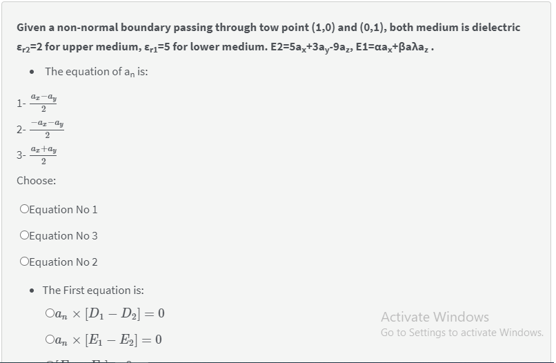 Given a non-normal boundary passing through tow point (1,0) and (0,1), both medium is dielectric
E2=2 for upper medium, ɛ,1=5 for lower medium. E2=5ax+3ay-9az, E1=aa,+ßada,.
• The equation of an is:
az-dy
1-
2
-az-dy
2
aztay
3-
Choose:
OEquation No 1
OEquation No 3
OEquation No 2
• The First equation is:
Оа, х [Di — D;] — 0
Activate Windows
Go to Settings to activate Windows.
Oan x [E – E2] = 0
2-
