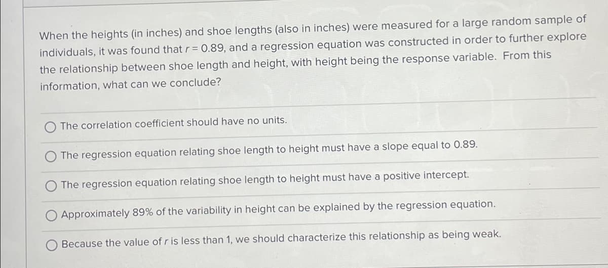 When the heights (in inches) and shoe lengths (also in inches) were measured for a large random sample of
individuals, it was found that r = 0.89, and a regression equation was constructed in order to further explore
the relationship between shoe length and height, with height being the response variable. From this
information, what can we conclude?
The correlation coefficient should have no units.
The regression equation relating shoe length to height must have a slope equal to 0.89.
The regression equation relating shoe length to height must have a positive intercept.
O Approximately 89% of the variability in height can be explained by the regression equation.
Because the value of r is less than 1, we should characterize this relationship as being weak.