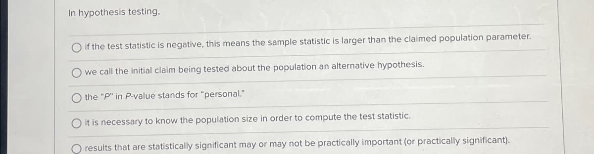 In hypothesis testing,
if the test statistic is negative, this means the sample statistic is larger than the claimed population parameter.
O we call the initial claim being tested about the population an alternative hypothesis.
the "P" in P-value stands for "personal."
O it is necessary to know the population size in order to compute the test statistic.
O results that are statistically significant may or may not be practically important (or practically significant).