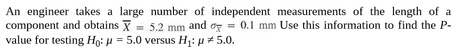 An engineer takes a large number of independent measurements of the length of a
component and obtains X = 5.2 mm and o, = 0.1 mm Use this information to find the P-
value for testing Ho: µ = 5.0 versus H¡: µ # 5.0.
