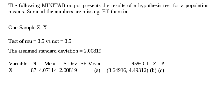 The following MINITAB output presents the results of a hypothesis test for a population
mean µ. Some of the numbers are missing. Fill them in.
One-Sample Z: X
Test of mu = 3.5 vs not = 3.5
The assumed standard deviation = 2.00819
Variable N
Mean
StDev SE Mean
95% CI Z P
х
87 4.07114 2.00819
(a) (3.64916, 4.49312) (b) (c)
