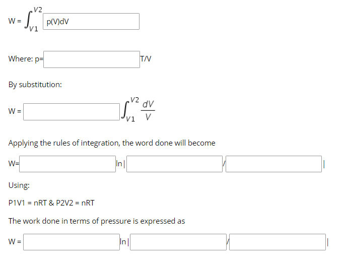 V2
W =
'vi
p(V)dv
Where: p=
T/V
By substitution:
V2
dv
V
Applying the rules of integration, the word done will become
W=
In
Using:
P1V1 = nRT & P2V2 = nRT
The work done in terms of pressure is expressed as
W =
In||
