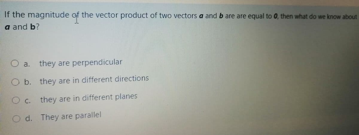 If the magnitude of the vector product of two vectors a and b are are equal to 0, then what do we know about
a and b?
a. they are perpendicular
Ob. they are in different directions
с.
they are in different planes
O d. They are parallel
