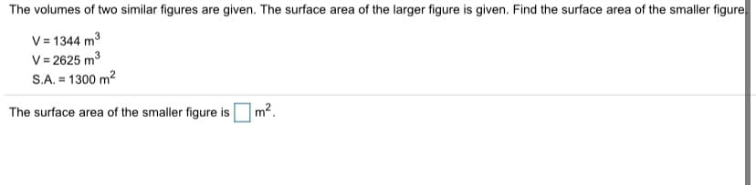The volumes of two similar figures are given. The surface area of the larger figure is given. Find the surface area of the smaller figure
V = 1344 m3
V= 2625 m3
S.A. = 1300 m2
The surface area of the smaller figure is
m².
