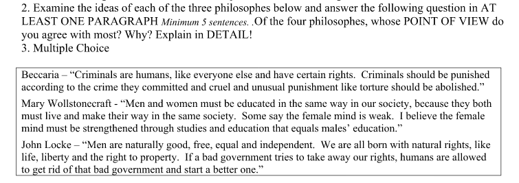 2. Examine the ideas of each of the three philosophes below and answer the following question in AT
LEAST ONE PARAGRAPH Minimum 5 sentences. .Of the four philosophes, whose POINT OF VIEW do
you agree with most? Why? Explain in DETAIL!
3. Multiple Choice
Beccaria – "Criminals are humans, like everyone else and have certain rights. Criminals should be punished
according to the crime they committed and cruel and unusual punishment like torture should be abolished."
Mary Wollstonecraft - “Men and women must be educated in the same way in our society, because they both
must live and make their way in the same society. Some say the female mind is weak. I believe the female
mind must be strengthened through studies and education that equals males' education."
John Locke – “Men are naturally good, free, equal and independent. We are all born with natural rights, like
life, liberty and the right to property. If a bad government tries to take away our rights, humans are allowed
to get rid of that bad government and start a better one."
