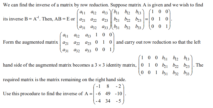 We can find the inverse of a matrix by row reduction. Suppose matrix A is given and we wish to find
dj1 d12
a13 bu h2 13
(1 0 0`
its inverse B = A". Then, AB = E or | a21 a2
a23 || b1 bz2 b3 =| 0 1 0
0 0 1
a31 a32
A33 b31 b32 b33
a13
1
0 0
Form the augmented matrix a21 an az3 0 1 0 and carry out row reduction so that the left
аз1 аз2 а33 00 1
´1 0 0 bu b2 b13
0 b21 b2 b23 |. The
0 0 1 b31 b32 b33,
hand side of the augmented matrix becomes a 3 × 3 identity matrix, 0
required matrix is the matrix remaining on the right hand side.
´-1 8 -2
Use this procedure to find the inverse of A =| -6 49 -10
-4 34
- 5
