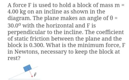 A force F is used to hold a block of mass m =
4.00 kg on an incline as shown in the
diagram. The plane makes an angle of 0 =
30.0° with the horizontal and F is
perpendicular to the incline. The coefficient
of static friction between the plane and the
block is 0.300. What is the minimum force, F
in Newtons, necessary to keep the block at
rest?
