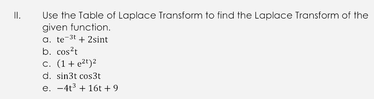 I.
Use the Table of Laplace Transform to find the Laplace Transform of the
given function.
-3t
a. te
+ 2sint
b. cos?t
c. (1+ e2t)2
d. sin3t cos3t
e. -4t3 + 16t + 9
