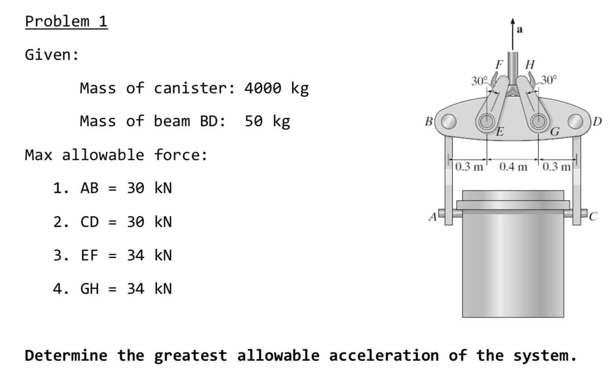 Problem 1
Given:
F
H
30°
30°
Mass of canister: 4000 kg
Mass of beam BD:
50 kg
B
E
Max allowable force:
0.3 m
0.4 m
0.3 m
1. AB = 30 kN
2. CD = 30 kN
Pc
3. EF = 34 kN
4. GH = 34 kN
Determine the greatest allowable acceleration of the system.

