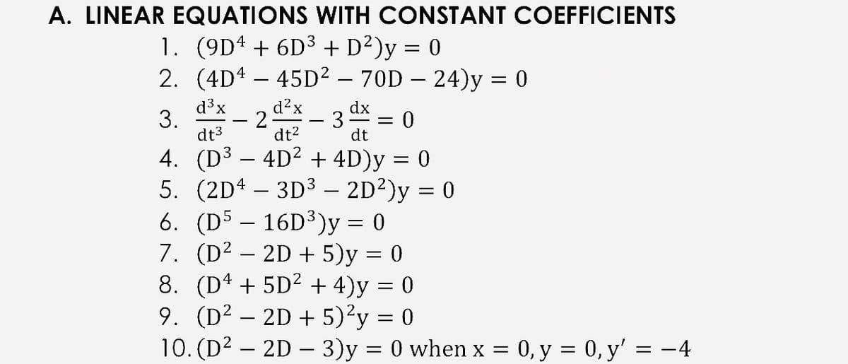 A. LINEAR EQUATIONS WITH CONSTANT COEFFICIENTS
1. (9D4 + 6D3 + D²)y = 0
2. (4D4 – 45D² – 70D – 24)y = 0
-
-
d3x
3.
dt3
d?x
dx
- 3
dt2
dt
4. (D³ – 4D² + 4D)y = 0
5. (2D4 – 3D3 – 2D²)y = 0
6. (D5 – 16D³)y = 0
7. (D² – 2D + 5)y = 0
8. (D4 + 5D? + 4)y = 0
9. (D² – 2D + 5)²y = 0
10. (D2 – 2D – 3)y = 0 when x = 0, y = 0, y' = -4
