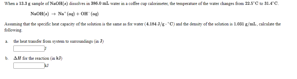 When a 13.3 g sample of NaOH(s) dissolves in 386.0 mL water in a coffee cup calorimeter, the temperature of the water changes from 22.5°C to 31.4°C.
NaOH (8) — Na* (aq) + ОН (аq)
Assuming that the specific heat capacity of the solution is the same as for water (4.184 J/g . °C) and the density of the solution is 1.031 g/mL, calculate the
following.
the heat transfer from system to surroundings (in J)
a.
b.
AH for the reaction (in kJ)
kJ
