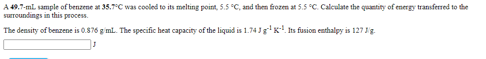 A 49.7-mL sample of benzene at 35.7°C was cooled to its melting point, 5.5 °C, and then frozen at 5.5 °C. Calculate the quantity of energy transferred to the
surroundings in this process.
The density of benzene is 0.876 g/mL. The specific heat capacity of the liquid is 1.74 Jg K. Its fusion enthalpy is 127 J/g.
