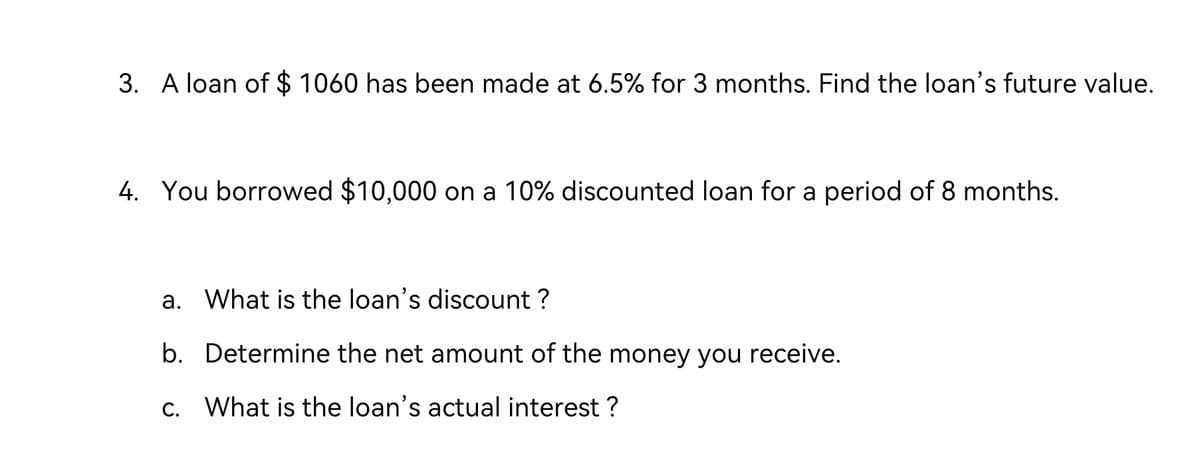 3. A loan of $ 1060 has been made at 6.5% for 3 months. Find the loan's future value.
4. You borrowed $10,000 on a 10% discounted loan for a period of 8 months.
a. What is the loan's discount?
b. Determine the net amount of the money you receive.
c. What is the loan's actual interest?