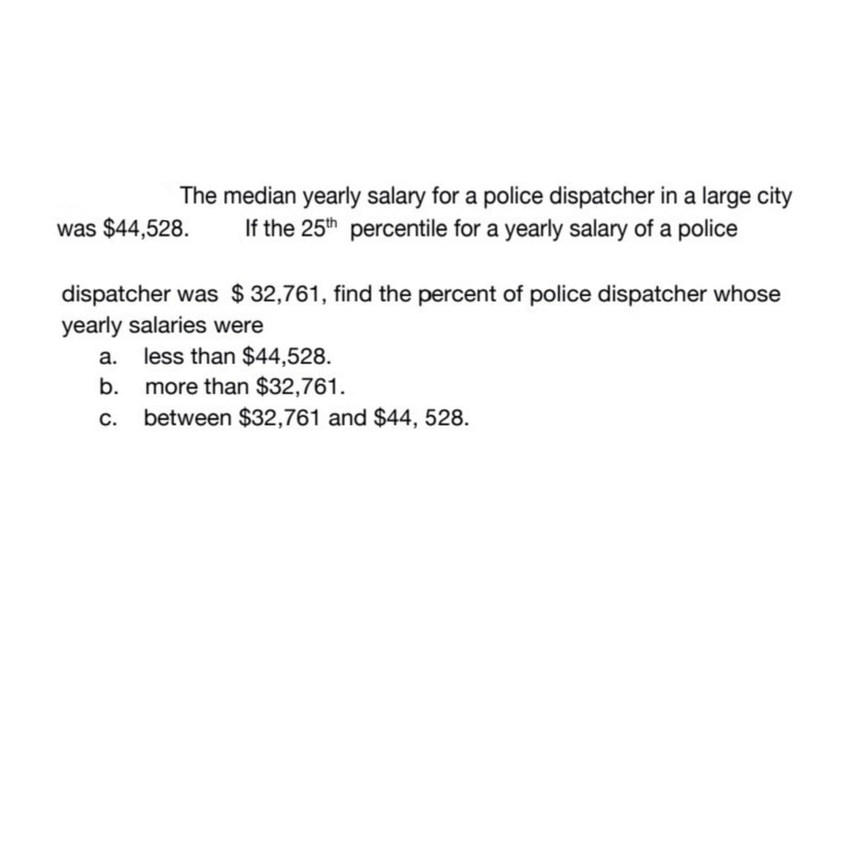 The median yearly salary for a police dispatcher in a large city
If the 25th percentile for a yearly salary of a police
was $44,528.
dispatcher was $32,761, find the percent of police dispatcher whose
yearly salaries were
a. less than $44,528.
b.
more than $32,761.
C. between $32,761 and $44, 528.