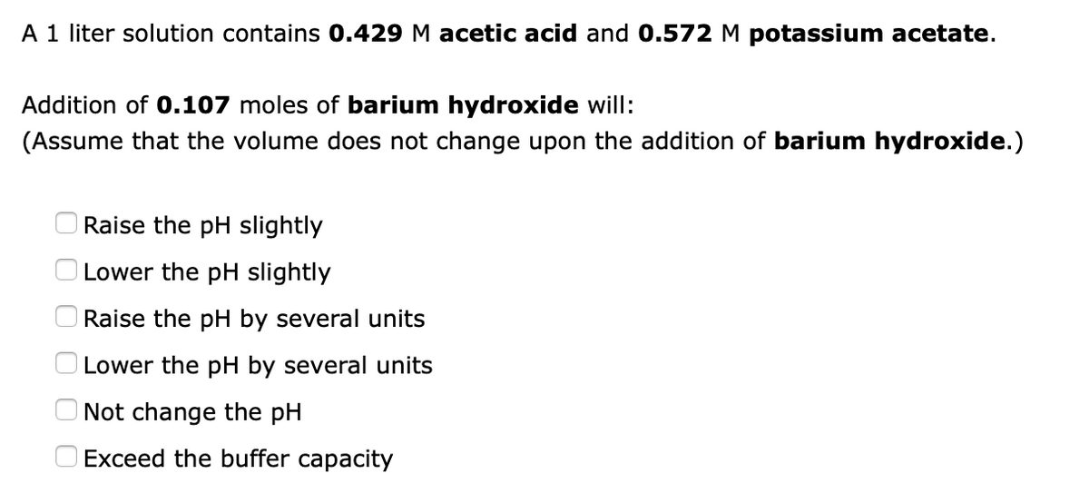 A 1 liter solution contains 0.429 M acetic acid and 0.572 M potassium acetate.
Addition of 0.107 moles of barium hydroxide will:
(Assume that the volume does not change upon the addition of barium hydroxide.)
Raise the pH slightly
Lower the pH slightly
Raise the pH by several units
Lower the pH by several units
Not change the pH
Exceed the buffer capacity

