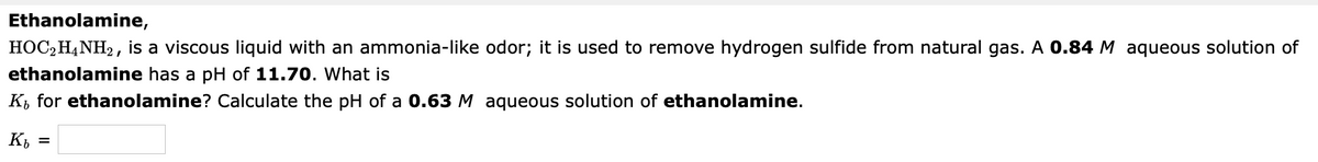 Ethanolamine,
HOC2H4NH2, is a viscous liquid with an ammonia-like odor; it is used to remove hydrogen sulfide from natural gas. A 0.84 M aqueous solution of
ethanolamine has a pH of 11.70. What is
K, for ethanolamine? Calculate the pH of a 0.63 M aqueous solution of ethanolamine.
