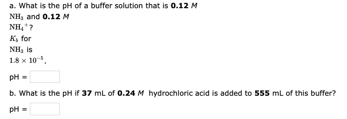 a. What is the pH of a buffer solution that is 0.12 M
NH3 and 0.12 M
NH4+?
К, for
NH3 is
1.8 x 10-5.
pH
b. What is the pH if 37 mL of 0.24 M hydrochloric acid is added to 555 mL of this buffer?
pH
