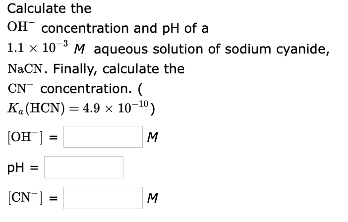 Calculate the
OH concentration and pH of a
1.1 x 10-° M aqueous solution of sodium cyanide,
NaCN. Finally, calculate the
CN concentration. (
Ka(HCN) = 4.9 × 10-10)
[OH ]
M
pH =
[CN ]
M
%D
