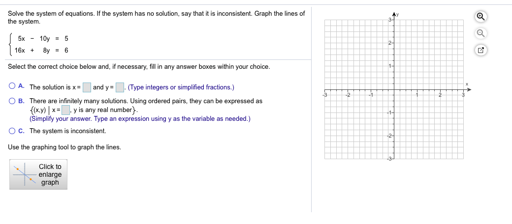 Solve the system of equations. If the system has no solution, say that it is inconsistent. Graph the lines of
the system.
Ay
5x - 10y = 5
2-
16x
8y = 6
Select the correct choice below and, if necessary, fill in any answer boxes within your choice.
O A. The solution is x=
and y =
(Type integers or simplified fractions.)
O B. There are infinitely many solutions. Using ordered pairs, they can be expressed as
{(x.y) | x= y is any real number}
(Simplify your answer. Type an expression using y as the variable as needed.)
1-
Oc. The system is inconsistent.
2
Use the graphing tool to graph the lines.
Click to
enlarge
graph
