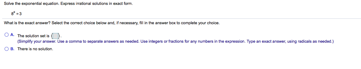 Solve the exponential equation. Express irrational solutions in exact form.
8* = 3
What is the exact answer? Select the correct choice below and, if necessary,
I in the answer box to complete your choice.
O A. The solution set is { }.
(Simplify your answer. Use a comma to separate answers as needed. Use integers or fractions for any numbers in the expression. Type an exact answer, using radicals as needed.)
O B. There is no solution.
